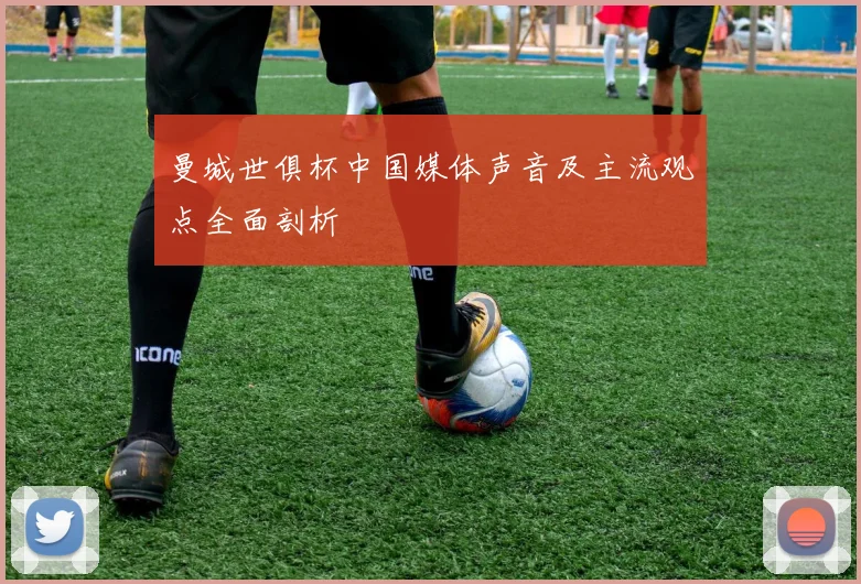 曼城世俱杯中国媒体声音及主流观点全面剖析