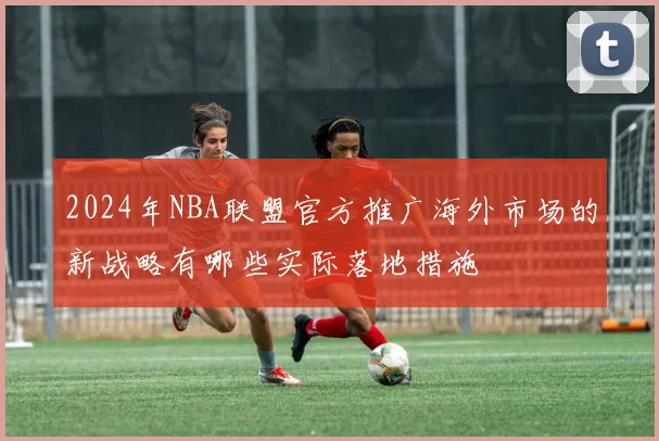 2024年NBA联盟官方推广海外市场的新战略有哪些实际落地措施