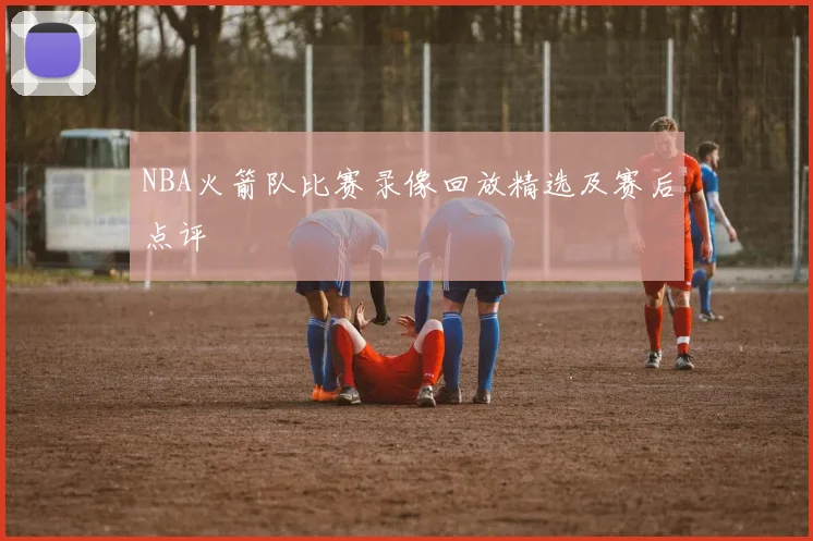 NBA火箭队比赛录像回放精选及赛后点评