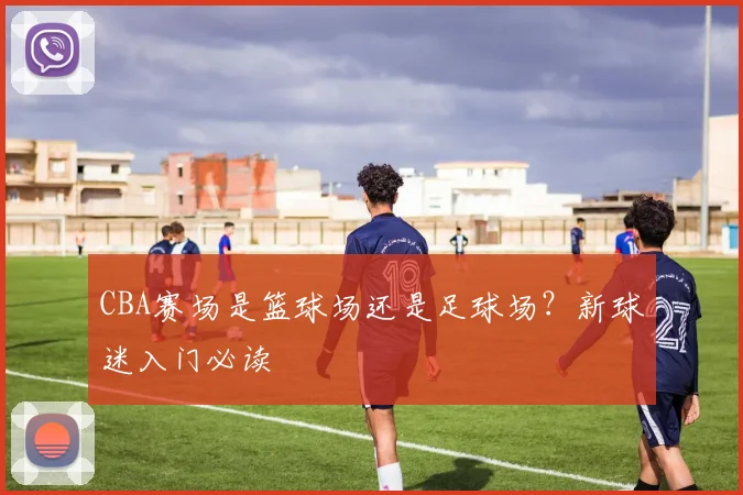 CBA赛场是篮球场还是足球场？新球迷入门必读