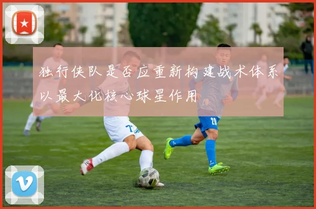 独行侠队是否应重新构建战术体系以最大化核心球星作用