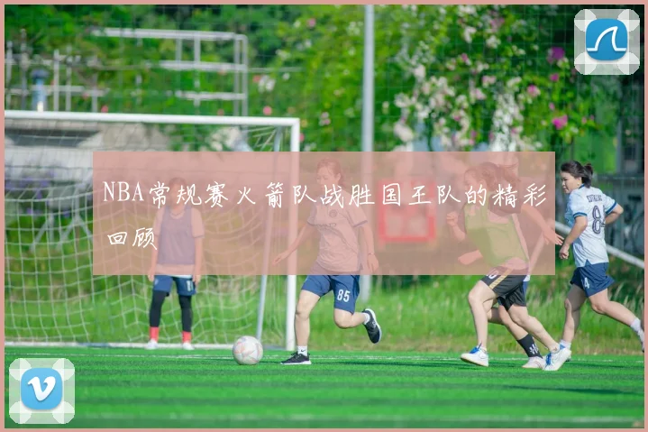 NBA常规赛火箭队战胜国王队的精彩回顾