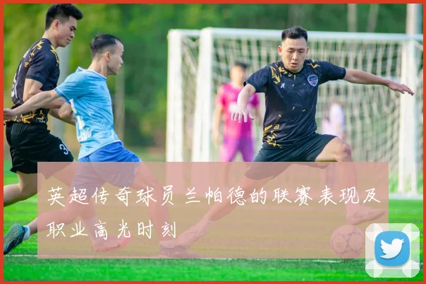 英超传奇球员兰帕德的联赛表现及职业高光时刻