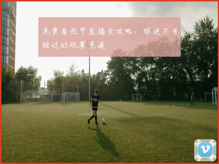 免费看西甲直播全攻略，球迷不可错过的观赛渠道